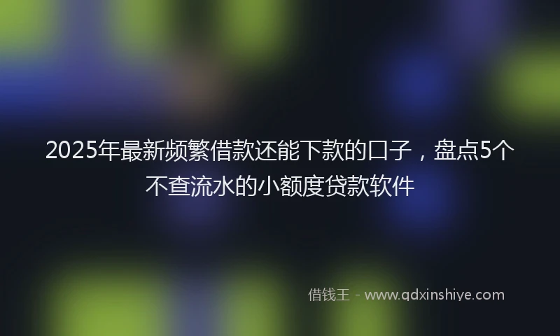 2025年最新频繁借款还能下款的口子，盘点5个不查流水的小额度贷款软件
