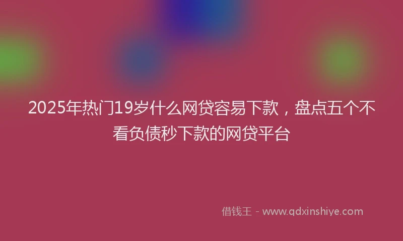 2025年热门19岁什么网贷容易下款，盘点五个不看负债秒下款的网贷平台