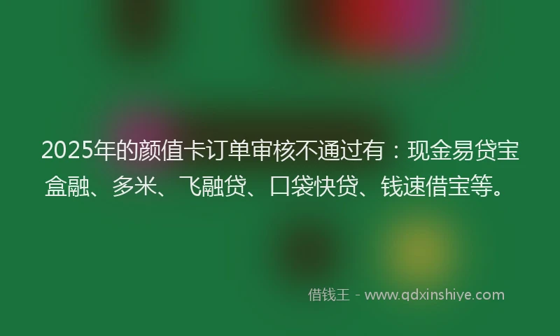 2025年的颜值卡订单审核不通过有：现金易贷宝盒融、多米、飞融贷、口袋快贷、钱速借宝等。