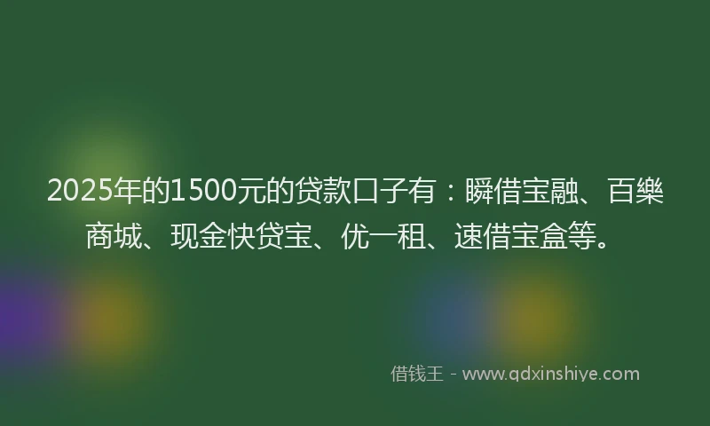 2025年的1500元的贷款口子有：瞬借宝融、百樂商城、现金快贷宝、优一租、速借宝盒等。