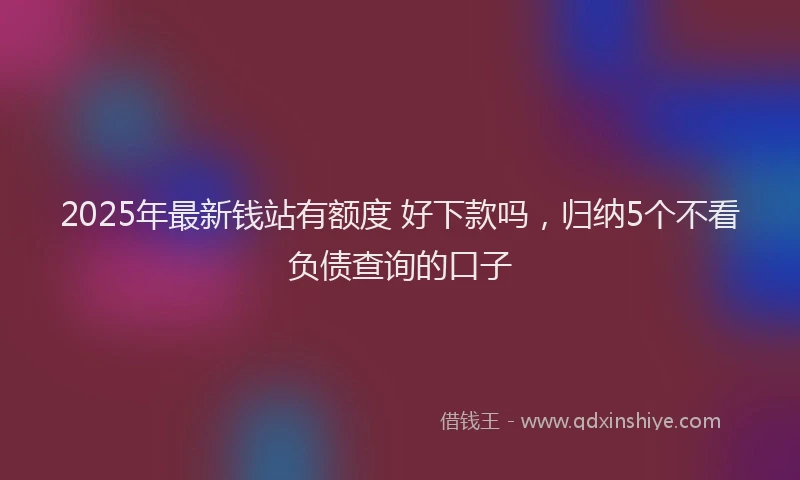 2025年最新钱站有额度 好下款吗，归纳5个不看负债查询的口子