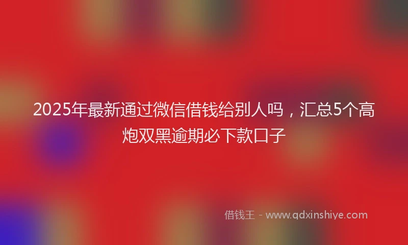 2025年最新通过微信借钱给别人吗，汇总5个高炮双黑逾期必下款口子