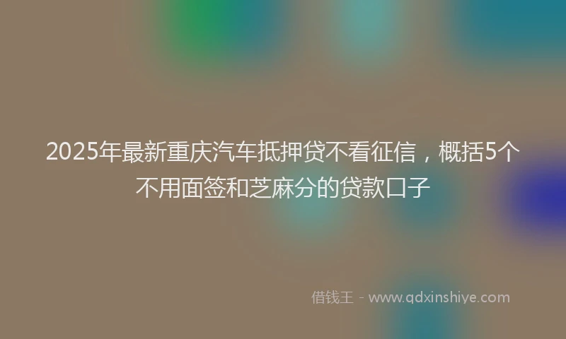 2025年最新重庆汽车抵押贷不看征信，概括5个不用面签和芝麻分的贷款口子