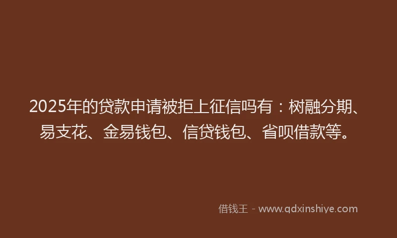 2025年的贷款申请被拒上征信吗有：树融分期、易支花、金易钱包、信贷钱包、省呗借款等。