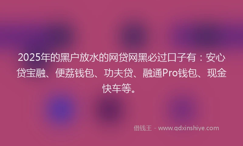 2025年的黑户放水的网贷网黑必过口子有：安心贷宝融、便荔钱包、功夫贷、融通Pro钱包、现金快车等。