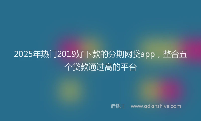 2025年热门2019好下款的分期网贷app，整合五个贷款通过高的平台