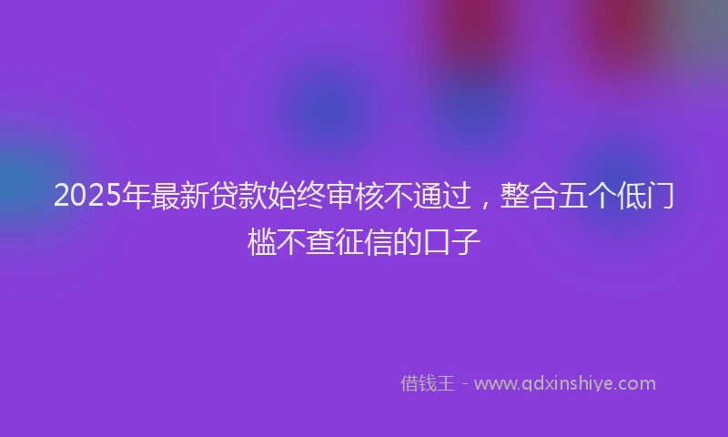 2025年最新贷款始终审核不通过，整合五个低门槛不查征信的口子