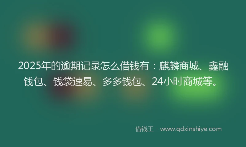 2025年的逾期记录怎么借钱有：麒麟商城、鑫融钱包、钱袋速易、多多钱包、24小时商城等。