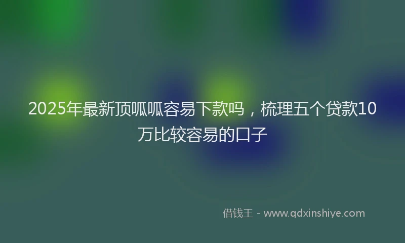 2025年最新顶呱呱容易下款吗，梳理五个贷款10万比较容易的口子