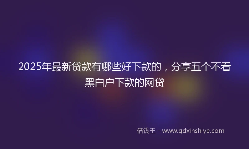 2025年最新贷款有哪些好下款的，分享五个不看黑白户下款的网贷