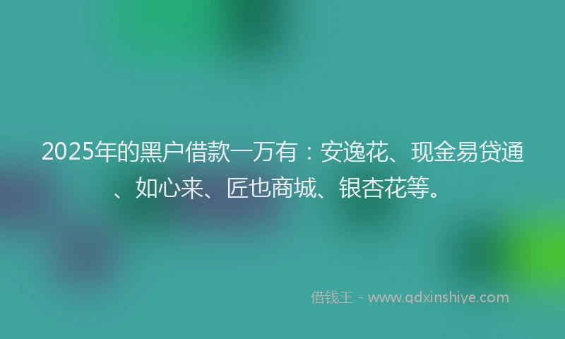 2025年的黑户借款一万有：安逸花、现金易贷通、如心来、匠也商城、银杏花等。