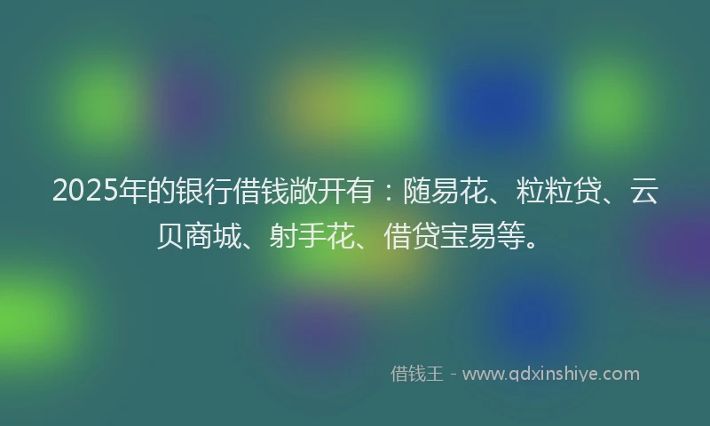 2025年的银行借钱敞开有：随易花、粒粒贷、云贝商城、射手花、借贷宝易等。