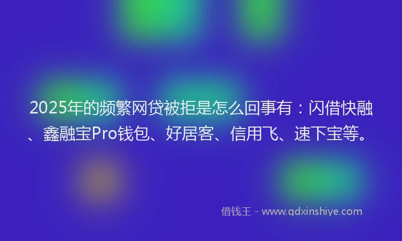 2025年的频繁网贷被拒是怎么回事有：闪借快融、鑫融宝Pro钱包、好居客、信用飞、速下宝等。