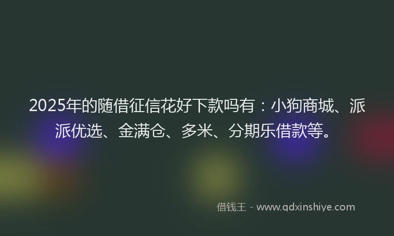 2025年的随借征信花好下款吗有：小狗商城、派派优选、金满仓、多米、分期乐借款等。