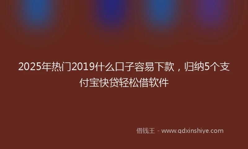 2025年热门2019什么口子容易下款，归纳5个支付宝快贷轻松借软件
