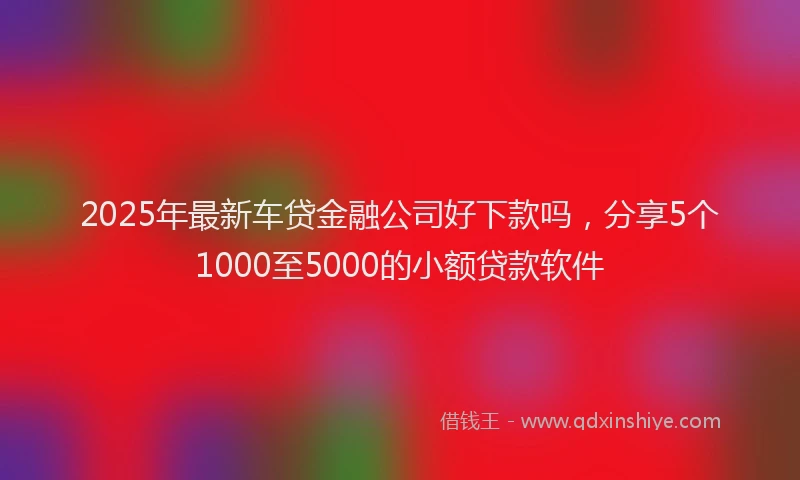 2025年最新车贷金融公司好下款吗，分享5个1000至5000的小额贷款软件
