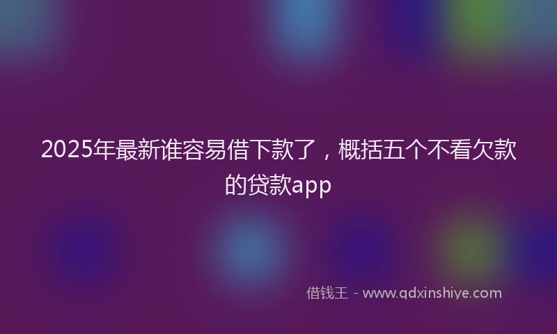 2025年最新谁容易借下款了，概括五个不看欠款的贷款app