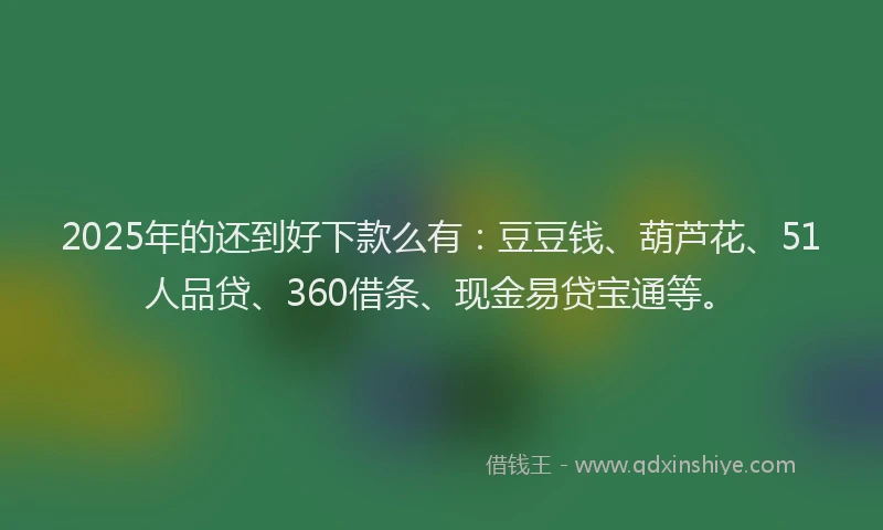 2025年的还到好下款么有：豆豆钱、葫芦花、51人品贷、360借条、现金易贷宝通等。