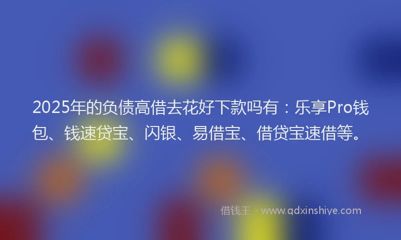 2025年的负债高借去花好下款吗有：乐享Pro钱包、钱速贷宝、闪银、易借宝、借贷宝速借等。