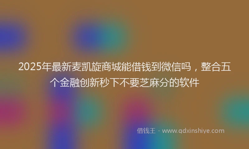 2025年最新麦凯旋商城能借钱到微信吗，整合五个金融创新秒下不要芝麻分的软件