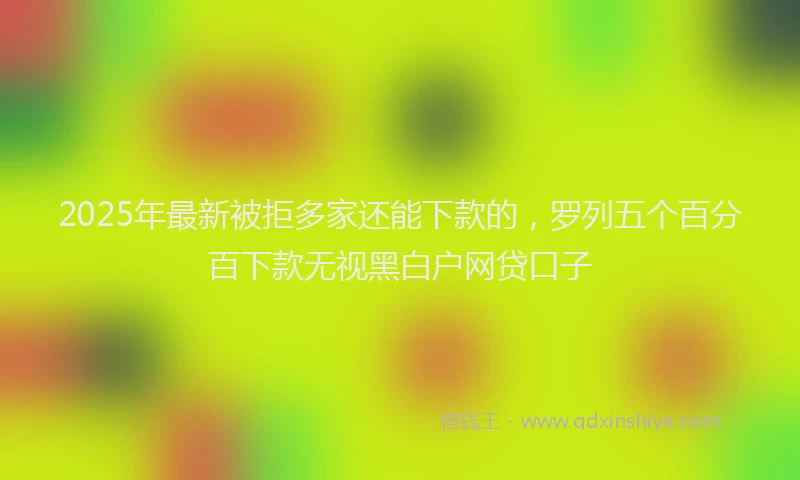 2025年最新被拒多家还能下款的，罗列五个百分百下款无视黑白户网贷口子