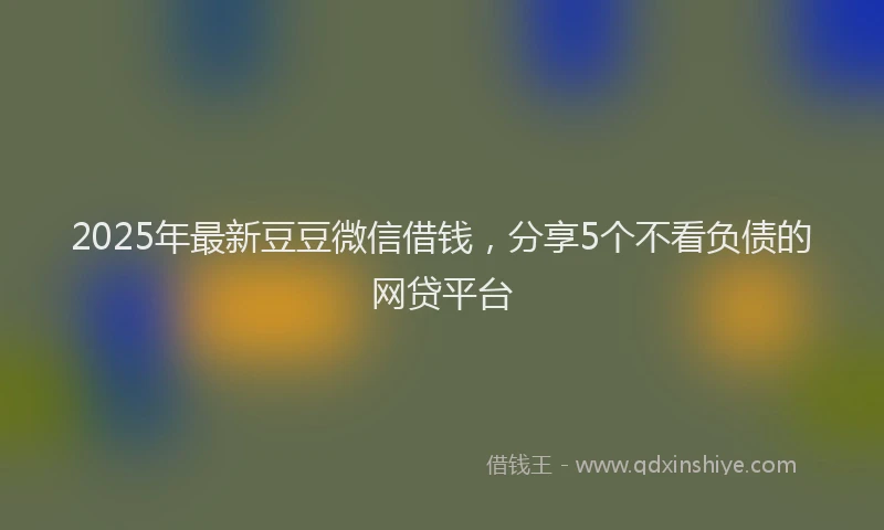 2025年最新豆豆微信借钱，分享5个不看负债的网贷平台