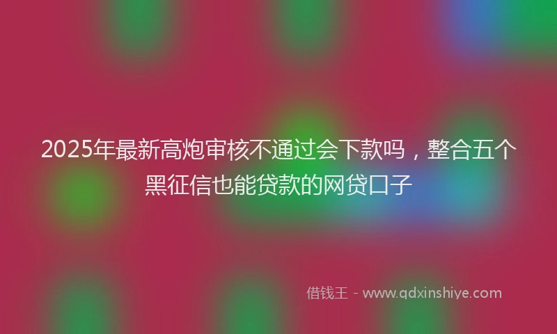 2025年最新高炮审核不通过会下款吗，整合五个黑征信也能贷款的网贷口子