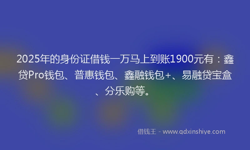 2025年的身份证借钱一万马上到账1900元有：鑫贷Pro钱包、普惠钱包、鑫融钱包+、易融贷宝盒、分乐购等。