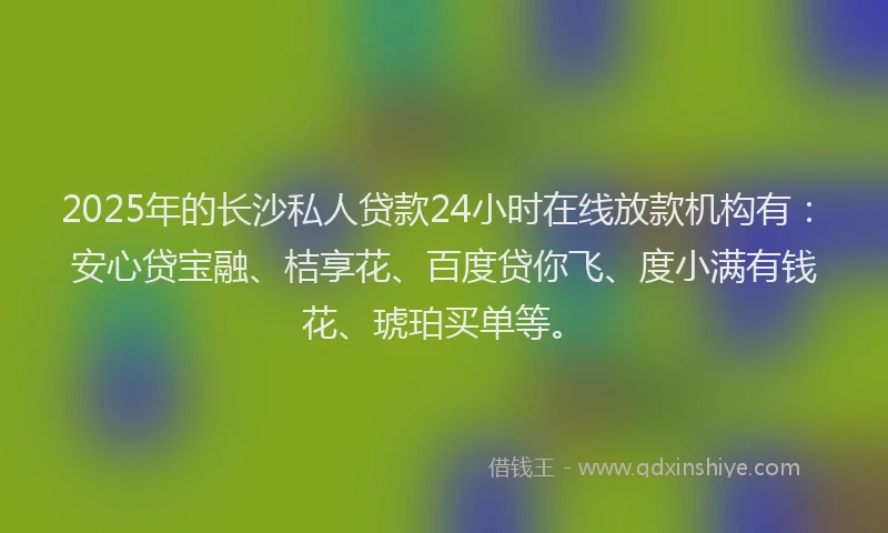 2025年的长沙私人贷款24小时在线放款机构有：安心贷宝融、桔享花、百度贷你飞、度小满有钱花、琥珀买单等。