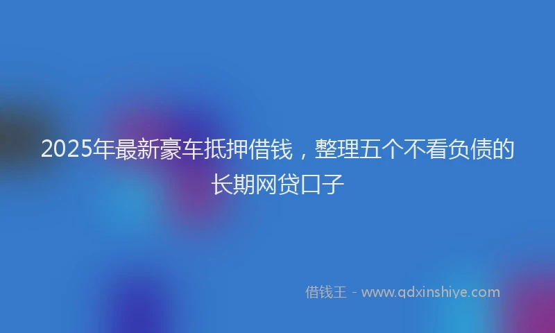 2025年最新豪车抵押借钱，整理五个不看负债的长期网贷口子