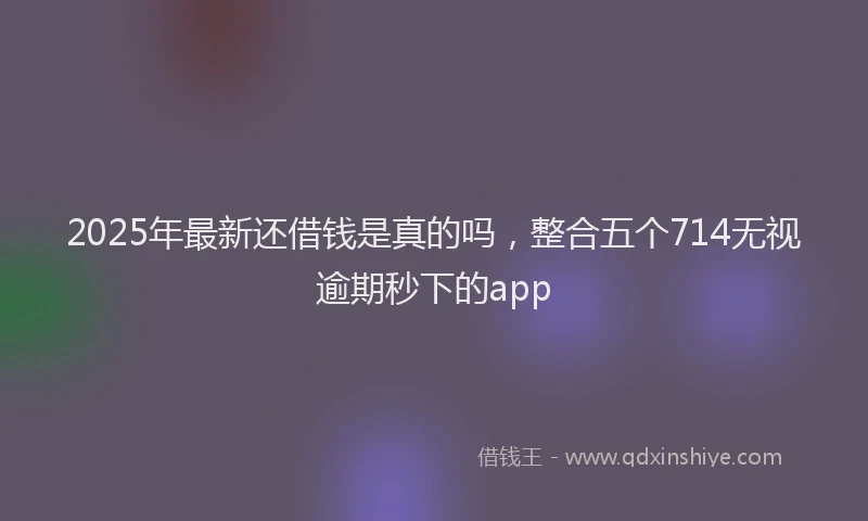 2025年最新还借钱是真的吗，整合五个714无视逾期秒下的app