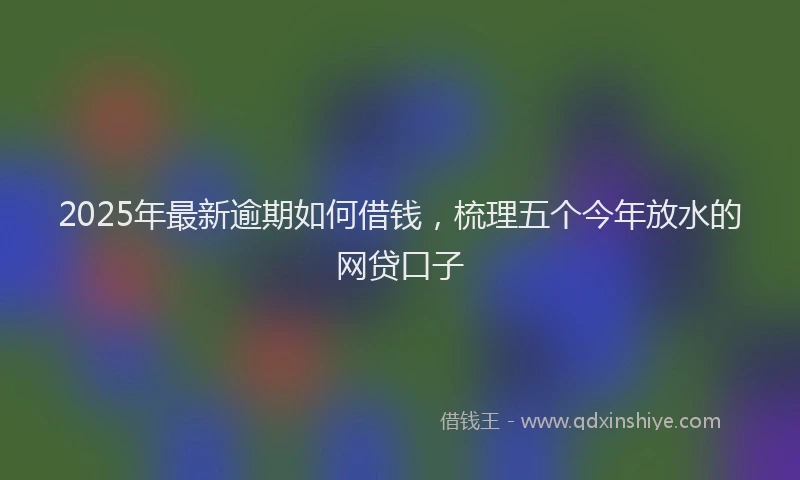 2025年最新逾期如何借钱，梳理五个今年放水的网贷口子