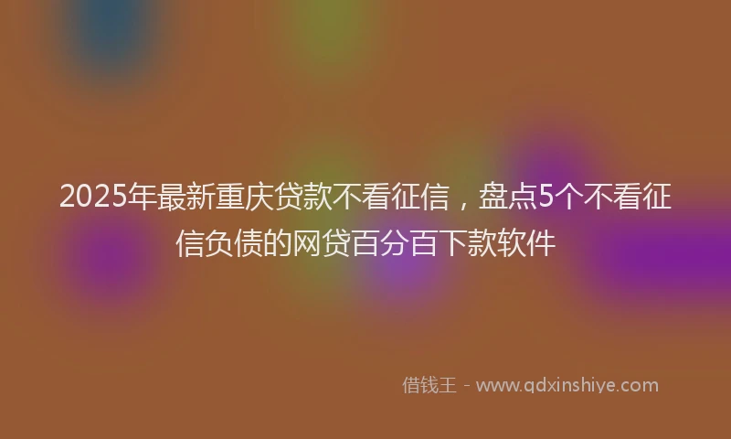 2025年最新重庆贷款不看征信，盘点5个不看征信负债的网贷百分百下款软件