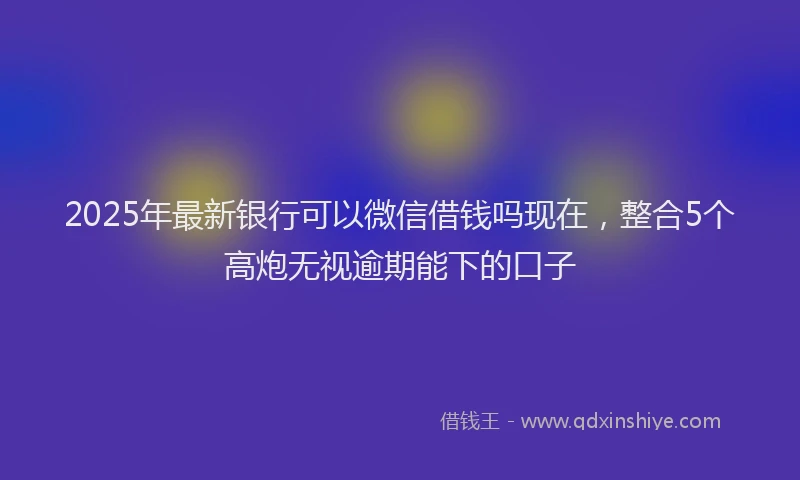 2025年最新银行可以微信借钱吗现在，整合5个高炮无视逾期能下的口子