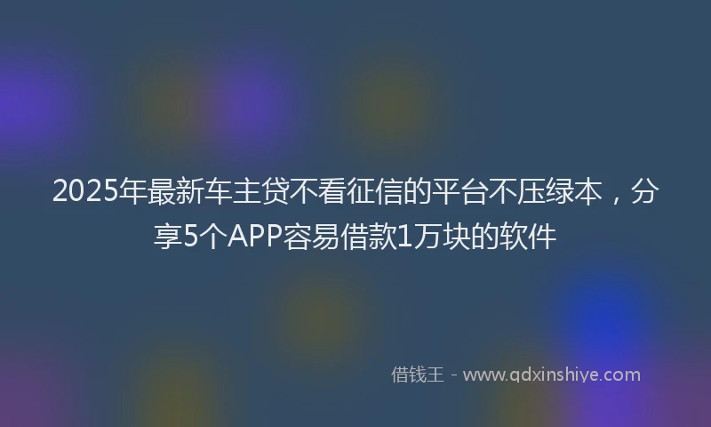 2025年最新车主贷不看征信的平台不压绿本，分享5个APP容易借款1万块的软件