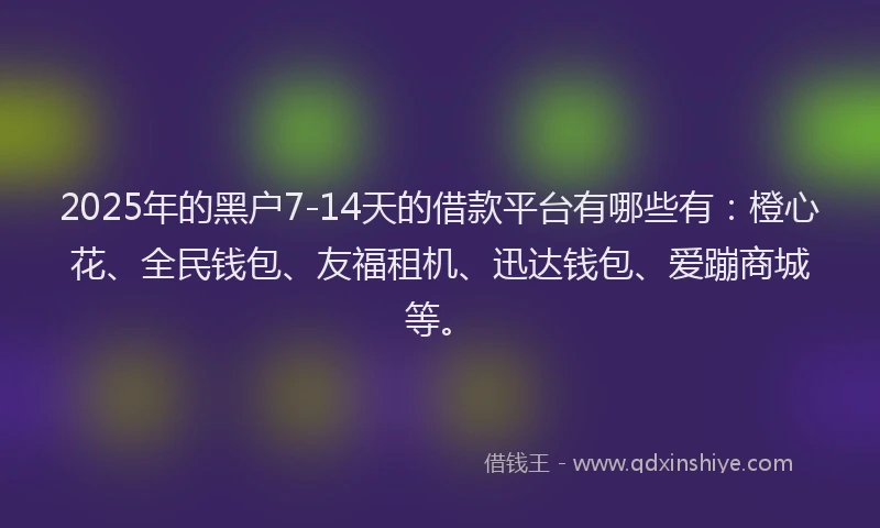 2025年的黑户7-14天的借款平台有哪些有：橙心花、全民钱包、友福租机、迅达钱包、爱蹦商城等。