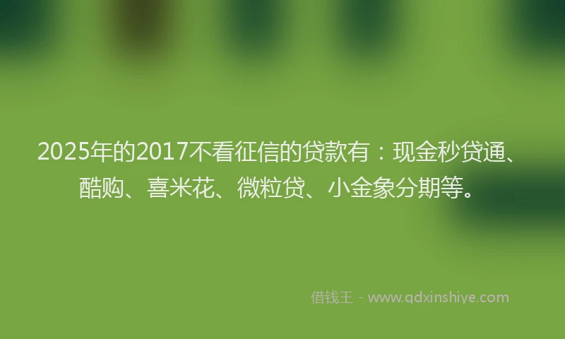 2025年的2017不看征信的贷款有：现金秒贷通、酷购、喜米花、微粒贷、小金象分期等。