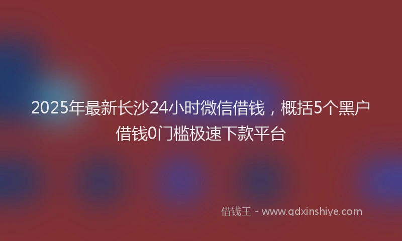 2025年最新长沙24小时微信借钱，概括5个黑户借钱0门槛极速下款平台