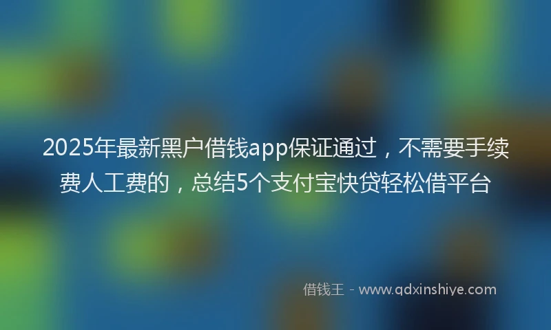2025年最新黑户借钱app保证通过，不需要手续费人工费的，总结5个支付宝快贷轻松借平台