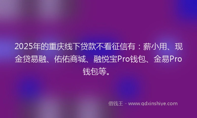 2025年的重庆线下贷款不看征信有：薪小用、现金贷易融、佑佑商城、融悦宝Pro钱包、金易Pro钱包等。