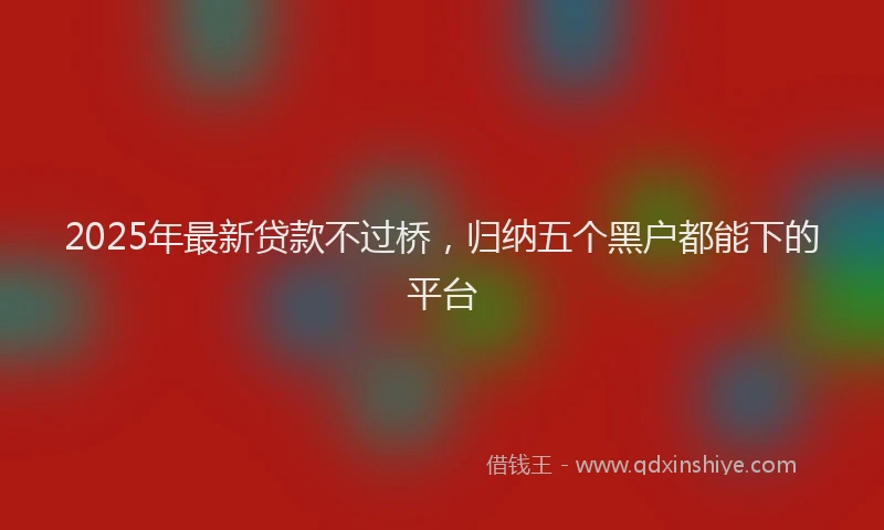 2025年最新贷款不过桥，归纳五个黑户都能下的平台