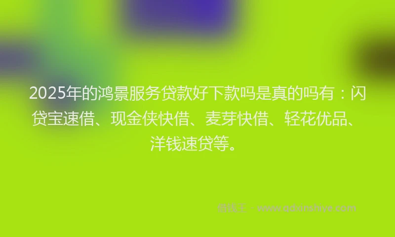 2025年的鸿景服务贷款好下款吗是真的吗有：闪贷宝速借、现金侠快借、麦芽快借、轻花优品、洋钱速贷等。
