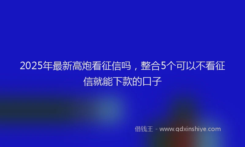 2025年最新高炮看征信吗，整合5个可以不看征信就能下款的口子