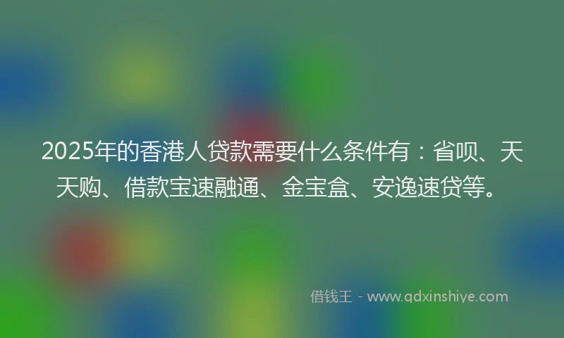 2025年的香港人贷款需要什么条件有：省呗、天天购、借款宝速融通、金宝盒、安逸速贷等。