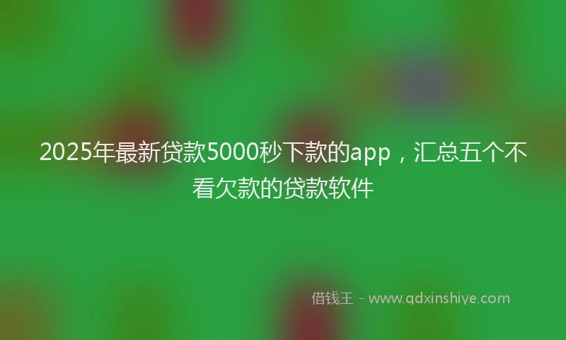 2025年最新贷款5000秒下款的app，汇总五个不看欠款的贷款软件