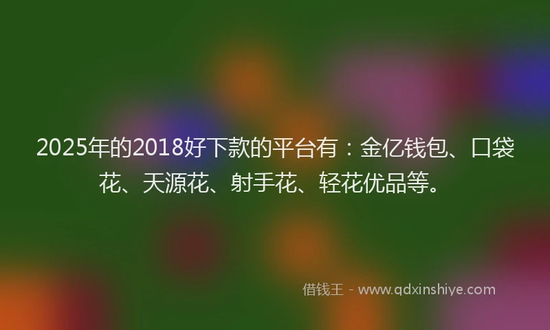 2025年的2018好下款的平台有：金亿钱包、口袋花、天源花、射手花、轻花优品等。