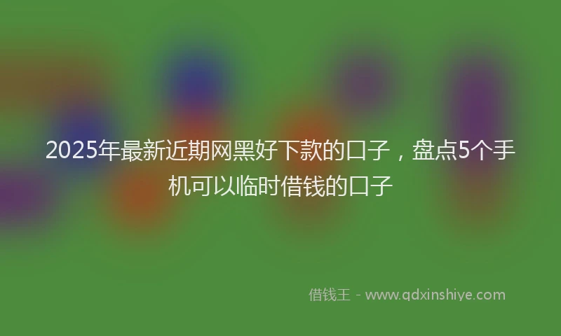 2025年最新近期网黑好下款的口子，盘点5个手机可以临时借钱的口子