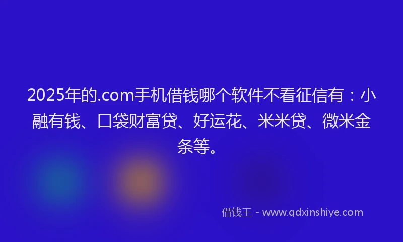 2025年的.com手机借钱哪个软件不看征信有：小融有钱、口袋财富贷、好运花、米米贷、微米金条等。