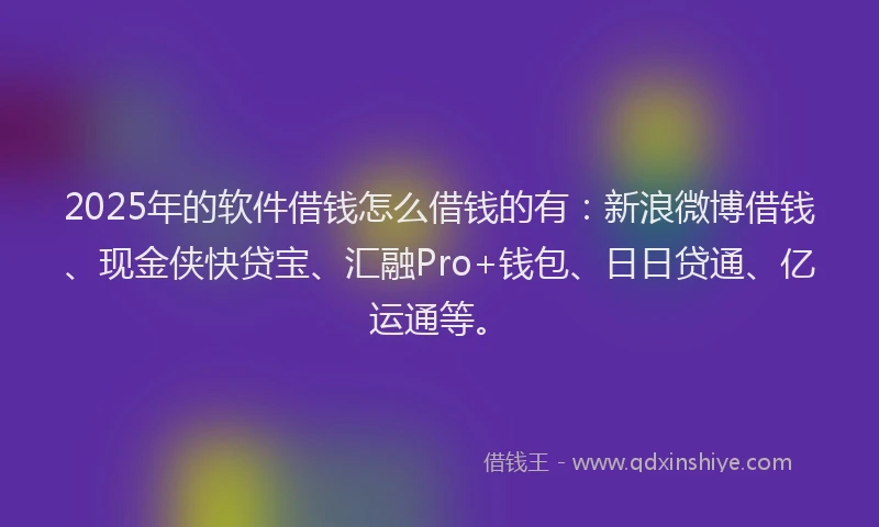 2025年的软件借钱怎么借钱的有：新浪微博借钱、现金侠快贷宝、汇融Pro+钱包、日日贷通、亿运通等。