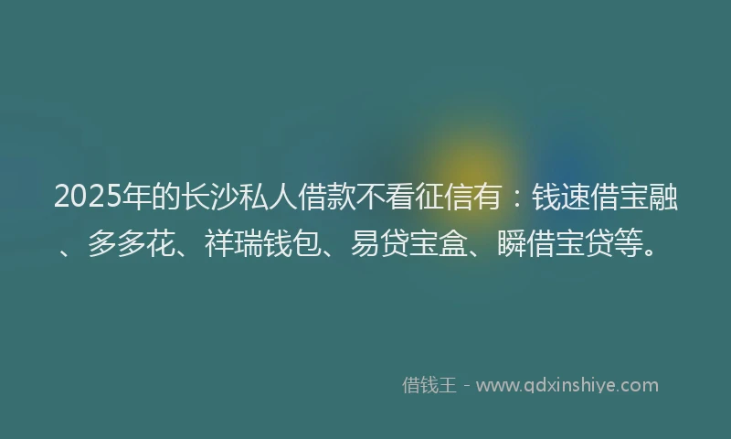 2025年的长沙私人借款不看征信有：钱速借宝融、多多花、祥瑞钱包、易贷宝盒、瞬借宝贷等。